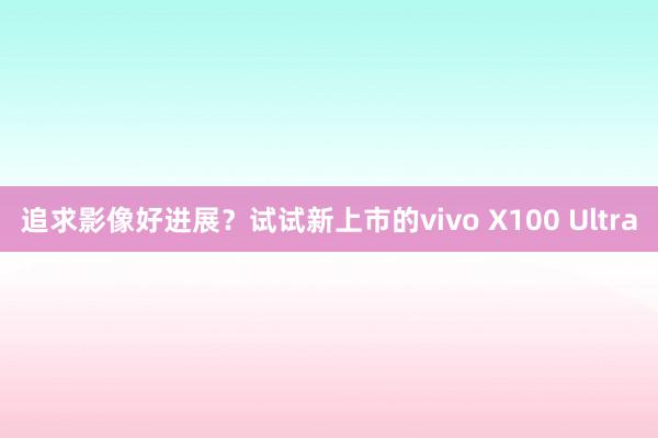 追求影像好进展？试试新上市的vivo X100 Ultra