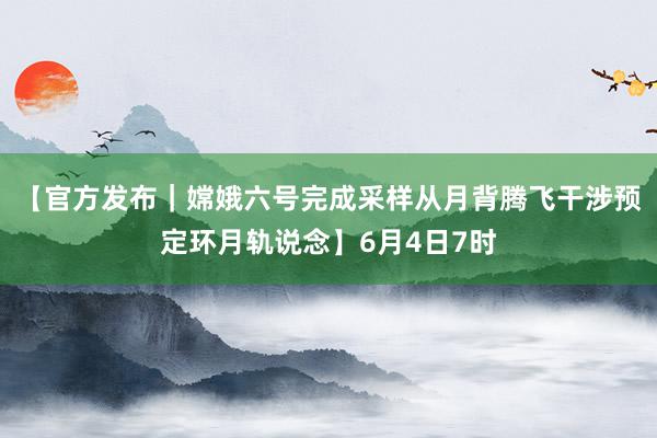 【官方发布｜嫦娥六号完成采样从月背腾飞干涉预定环月轨说念】6月4日7时