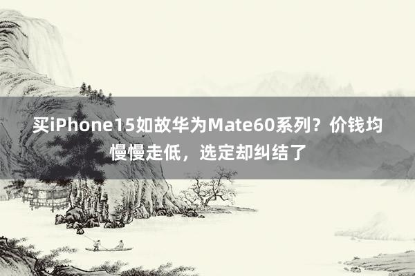 买iPhone15如故华为Mate60系列？价钱均慢慢走低，选定却纠结了