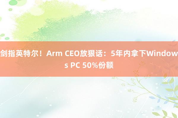 剑指英特尔！Arm CEO放狠话：5年内拿下Windows PC 50%份额