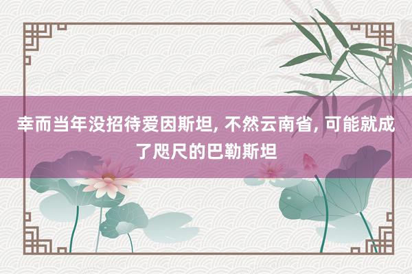 幸而当年没招待爱因斯坦, 不然云南省, 可能就成了咫尺的巴勒斯坦