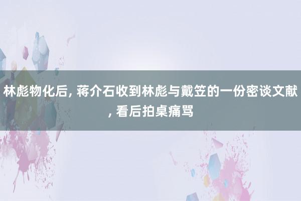 林彪物化后, 蒋介石收到林彪与戴笠的一份密谈文献, 看后拍桌痛骂