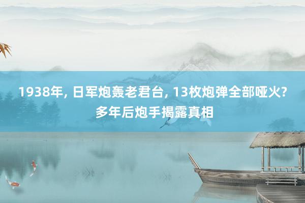 1938年, 日军炮轰老君台, 13枚炮弹全部哑火? 多年后炮手揭露真相