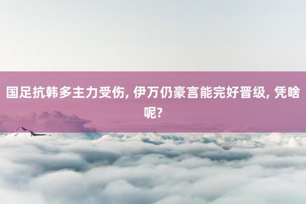 国足抗韩多主力受伤, 伊万仍豪言能完好晋级, 凭啥呢?