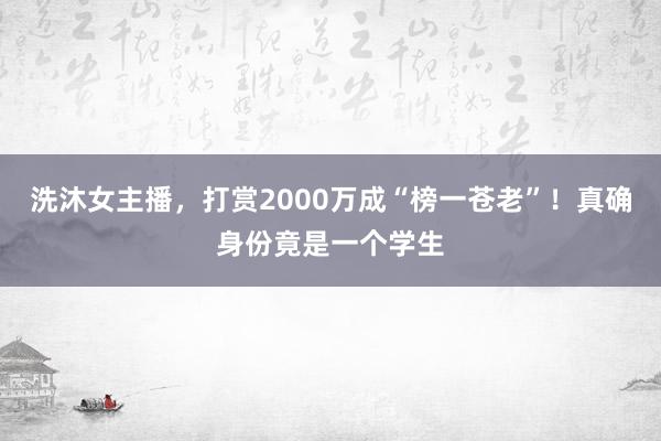 洗沐女主播，打赏2000万成“榜一苍老”！真确身份竟是一个学生