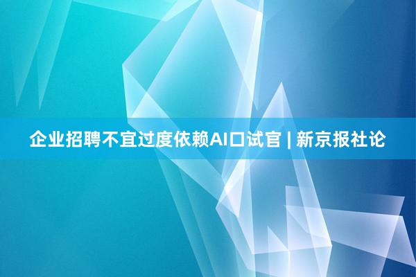 企业招聘不宜过度依赖AI口试官 | 新京报社论