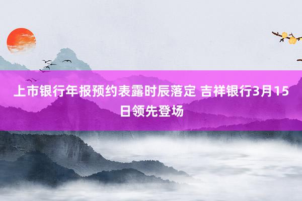 上市银行年报预约表露时辰落定 吉祥银行3月15日领先登场