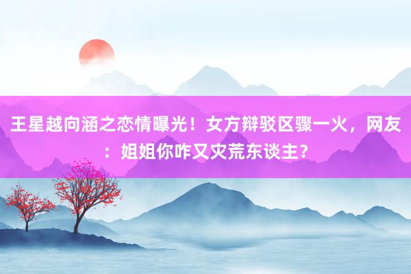 王星越向涵之恋情曝光！女方辩驳区骤一火，网友：姐姐你咋又灾荒东谈主？