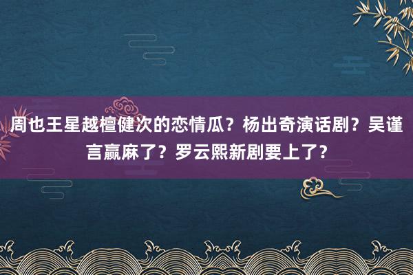 周也王星越檀健次的恋情瓜？杨出奇演话剧？吴谨言赢麻了？罗云熙新剧要上了？