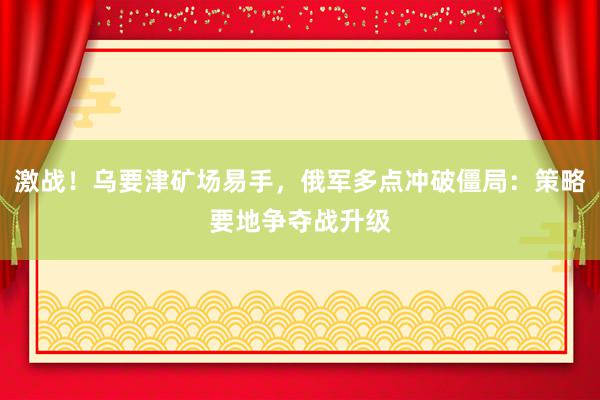 激战！乌要津矿场易手，俄军多点冲破僵局：策略要地争夺战升级