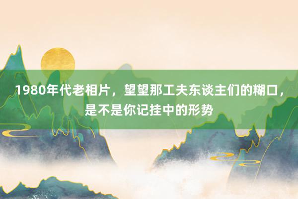 1980年代老相片，望望那工夫东谈主们的糊口，是不是你记挂中的形势