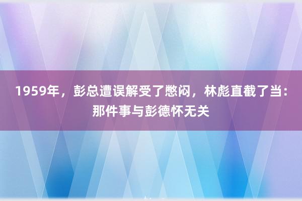 1959年，彭总遭误解受了憋闷，林彪直截了当：那件事与彭德怀无关