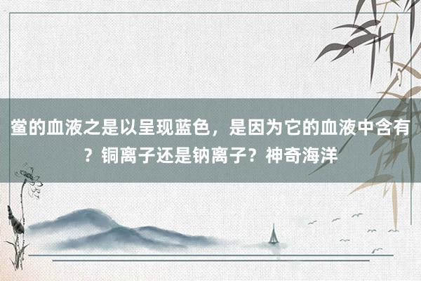 鲎的血液之是以呈现蓝色，是因为它的血液中含有？铜离子还是钠离子？神奇海洋