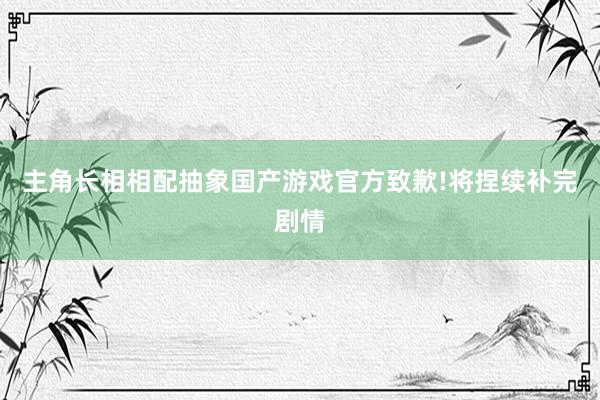 主角长相相配抽象国产游戏官方致歉!将捏续补完剧情