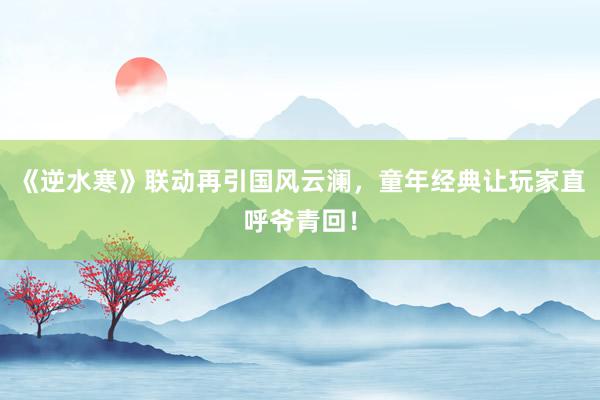 《逆水寒》联动再引国风云澜，童年经典让玩家直呼爷青回！