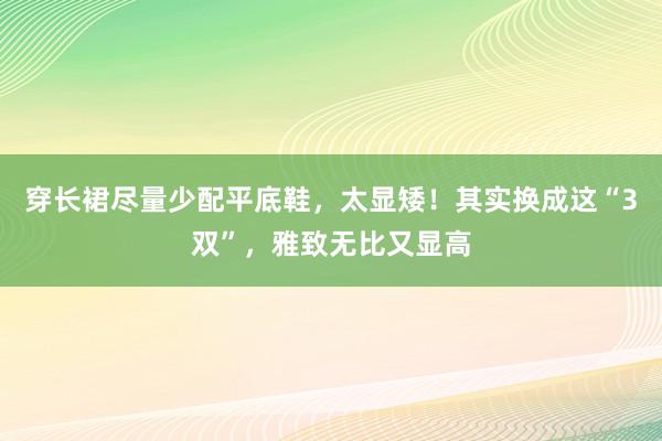 穿长裙尽量少配平底鞋，太显矮！其实换成这“3双”，雅致无比又显高