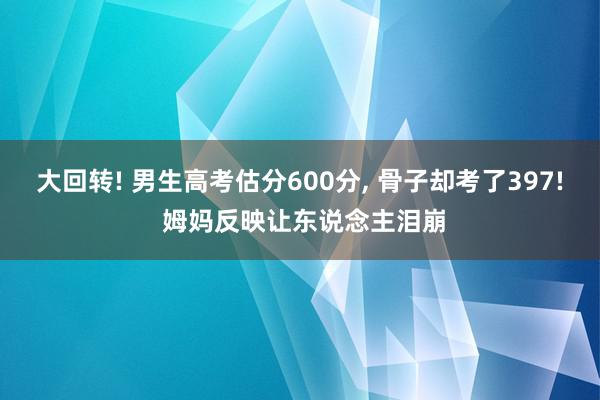 大回转! 男生高考估分600分, 骨子却考了397! 姆妈反映让东说念主泪崩