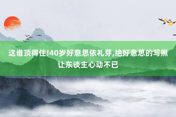 这谁顶得住!40岁好意思依礼芽,绝好意思的写照让东谈主心动不已