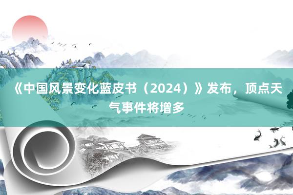 《中国风景变化蓝皮书（2024）》发布，顶点天气事件将增多