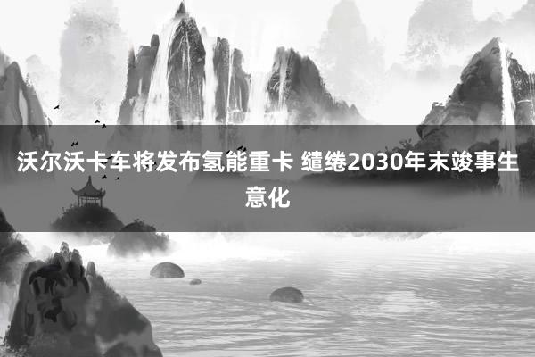 沃尔沃卡车将发布氢能重卡 缱绻2030年末竣事生意化