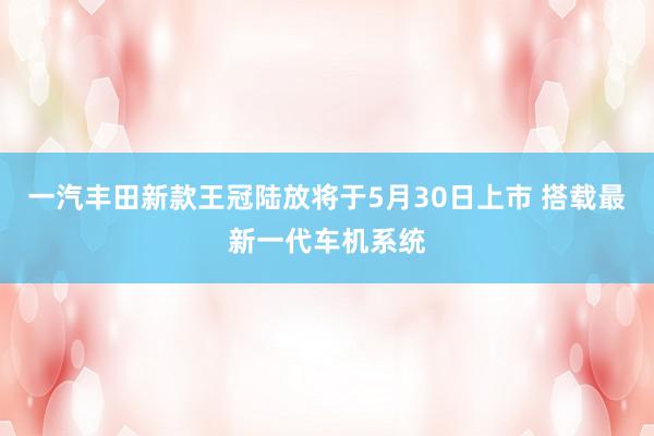 一汽丰田新款王冠陆放将于5月30日上市 搭载最新一代车机系统