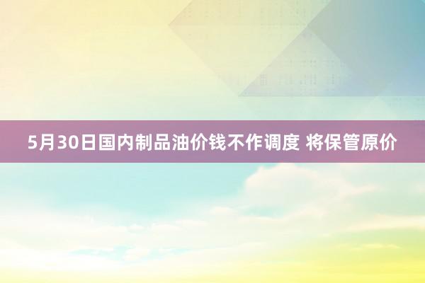 5月30日国内制品油价钱不作调度 将保管原价