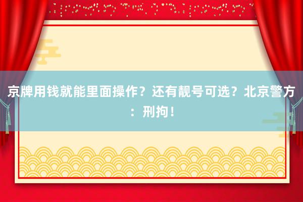 京牌用钱就能里面操作？还有靓号可选？北京警方：刑拘！