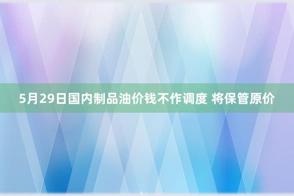 5月29日国内制品油价钱不作调度 将保管原价