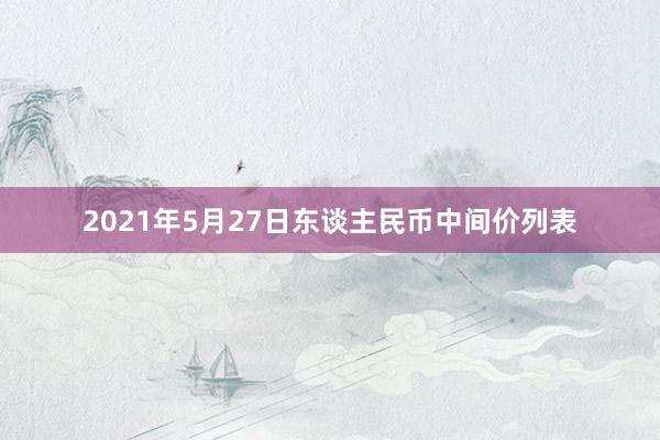 2021年5月27日东谈主民币中间价列表