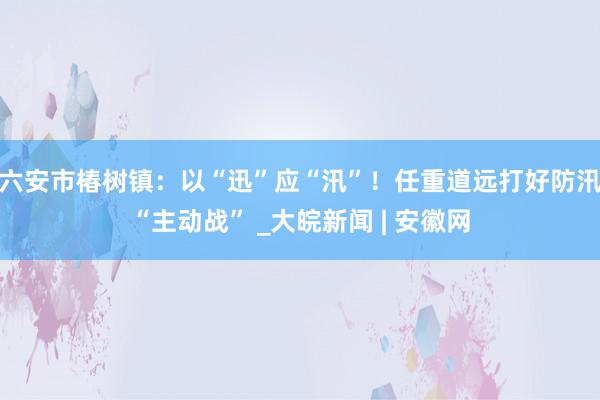 六安市椿树镇：以“迅”应“汛”！任重道远打好防汛“主动战” _大皖新闻 | 安徽网