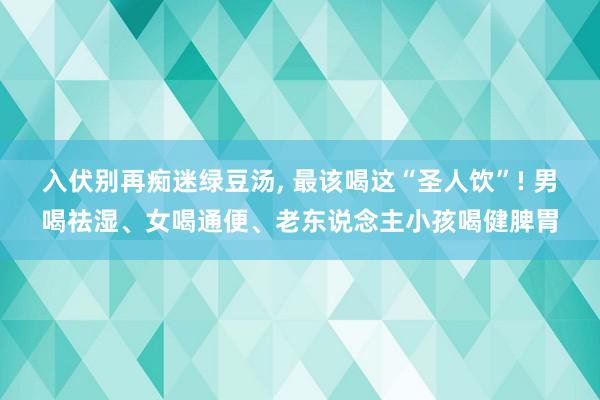 入伏别再痴迷绿豆汤, 最该喝这“圣人饮”! 男喝祛湿、女喝通便、老东说念主小孩喝健脾胃