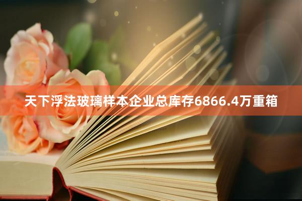 天下浮法玻璃样本企业总库存6866.4万重箱