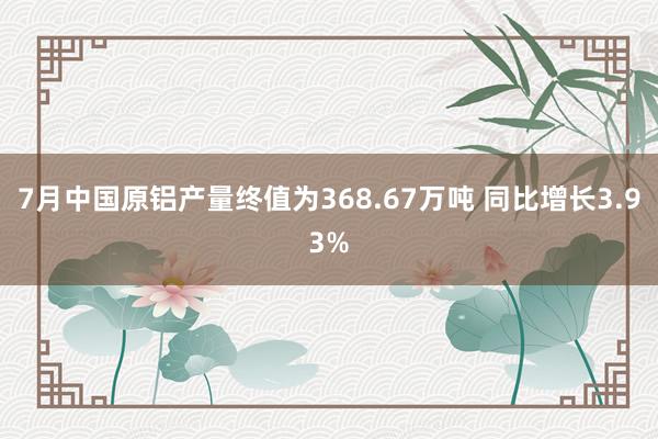 7月中国原铝产量终值为368.67万吨 同比增长3.93%