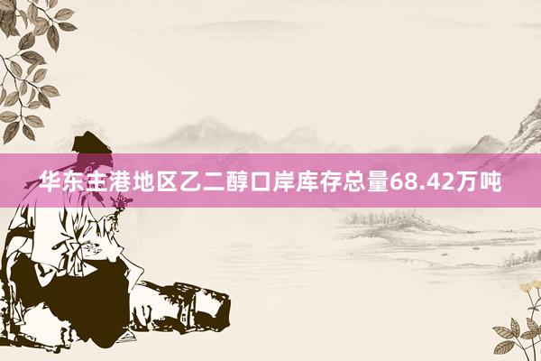 华东主港地区乙二醇口岸库存总量68.42万吨