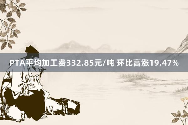 PTA平均加工费332.85元/吨 环比高涨19.47%