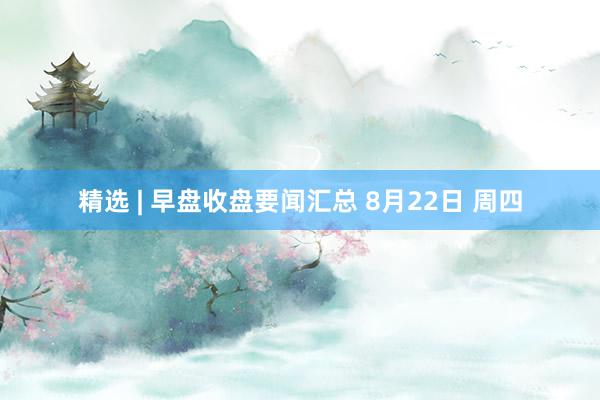 精选 | 早盘收盘要闻汇总 8月22日 周四