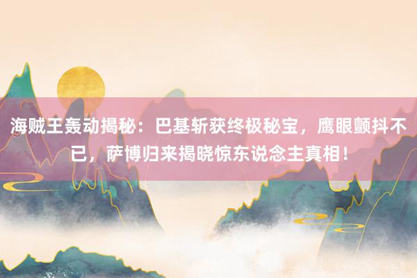 海贼王轰动揭秘：巴基斩获终极秘宝，鹰眼颤抖不已，萨博归来揭晓惊东说念主真相！