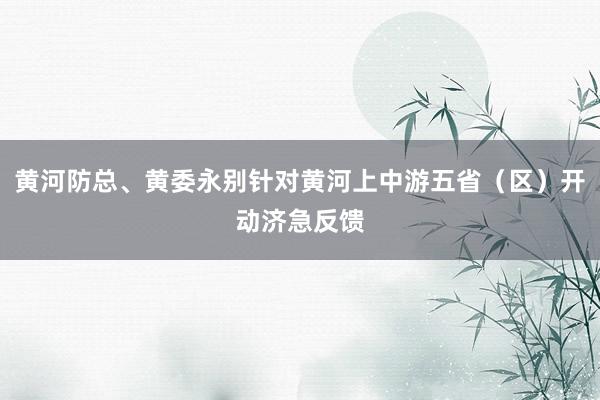 黄河防总、黄委永别针对黄河上中游五省（区）开动济急反馈