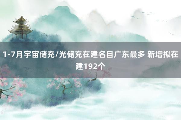 1-7月宇宙储充/光储充在建名目广东最多 新增拟在建192个