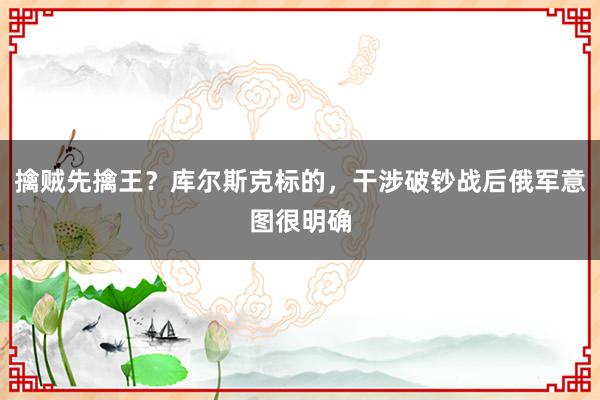 擒贼先擒王？库尔斯克标的，干涉破钞战后俄军意图很明确