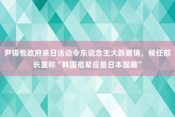 尹锡悦政府亲日活动令东说念主大跌眼镜，候任部长宣称“韩国祖辈应是日本国籍”