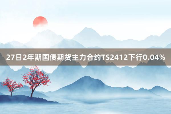 27日2年期国债期货主力合约TS2412下行0.04%