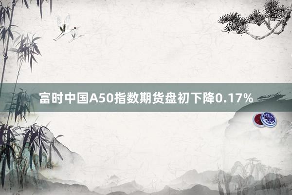 富时中国A50指数期货盘初下降0.17%