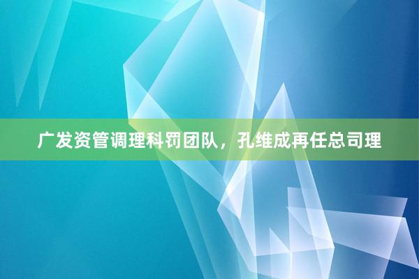 广发资管调理科罚团队，孔维成再任总司理