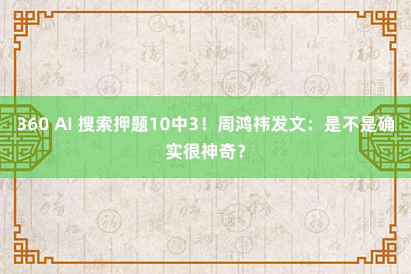 360 AI 搜索押题10中3！周鸿祎发文：是不是确实很神奇？