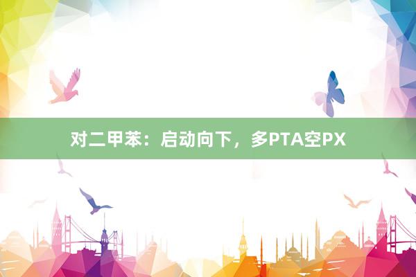 对二甲苯：启动向下，多PTA空PX