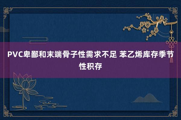 PVC卑鄙和末端骨子性需求不足 苯乙烯库存季节性积存