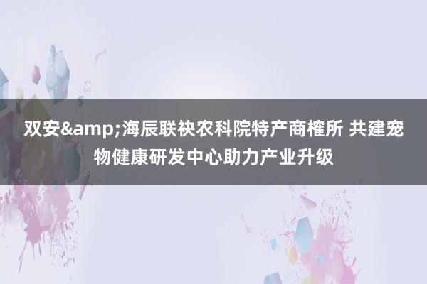 双安&海辰联袂农科院特产商榷所 共建宠物健康研发中心助力产业升级