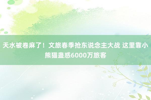 天水被卷麻了！文旅春季抢东说念主大战 这里靠小熊猫蛊惑6000万旅客