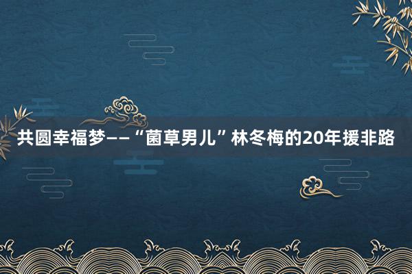 共圆幸福梦——“菌草男儿”林冬梅的20年援非路